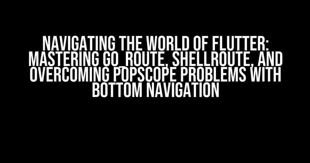 Navigating the World of Flutter: Mastering go_route, shellRoute, and Overcoming popScope Problems with Bottom Navigation