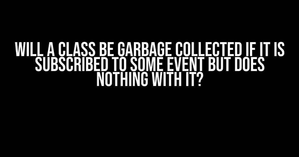 Will a Class be Garbage Collected if it is Subscribed to Some Event but Does Nothing with it?